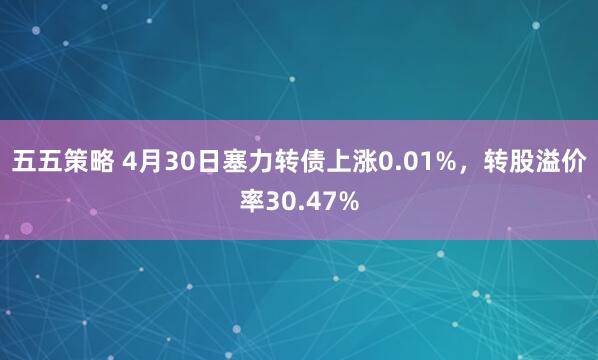 五五策略 4月30日塞力转债上涨0.01%，转股溢价率30.47%