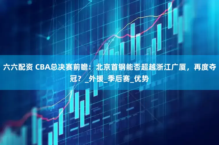六六配资 CBA总决赛前瞻：北京首钢能否超越浙江广厦，再度夺冠？_外援_季后赛_优势