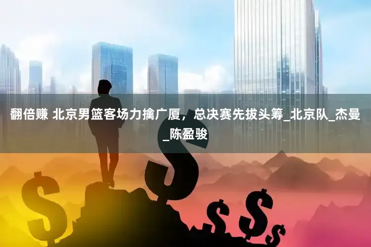 翻倍赚 北京男篮客场力擒广厦，总决赛先拔头筹_北京队_杰曼_陈盈骏