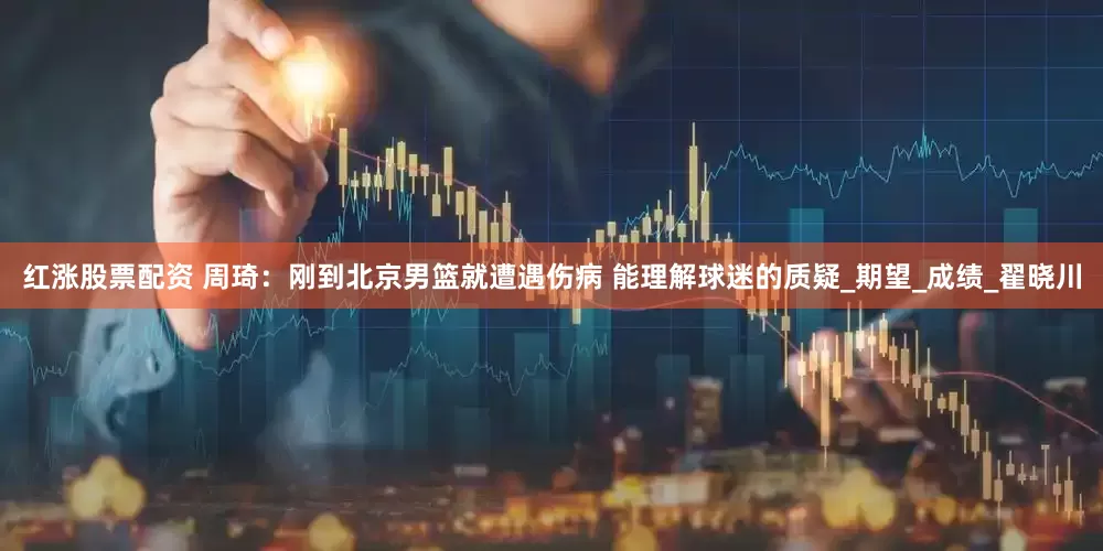 红涨股票配资 周琦：刚到北京男篮就遭遇伤病 能理解球迷的质疑_期望_成绩_翟晓川