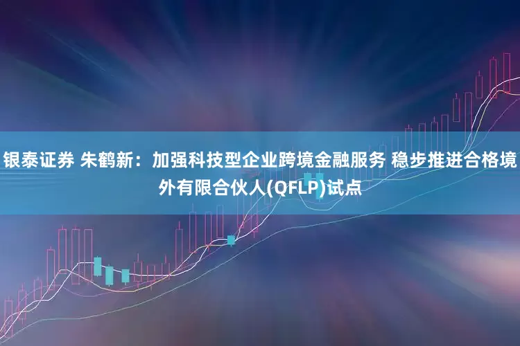 银泰证券 朱鹤新：加强科技型企业跨境金融服务 稳步推进合格境外有限合伙人(QFLP)试点
