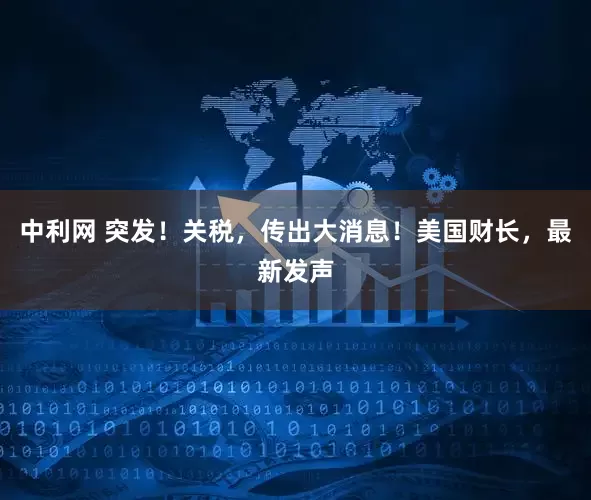 中利网 突发！关税，传出大消息！美国财长，最新发声