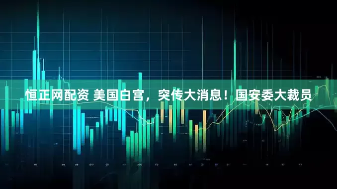 恒正网配资 美国白宫，突传大消息！国安委大裁员