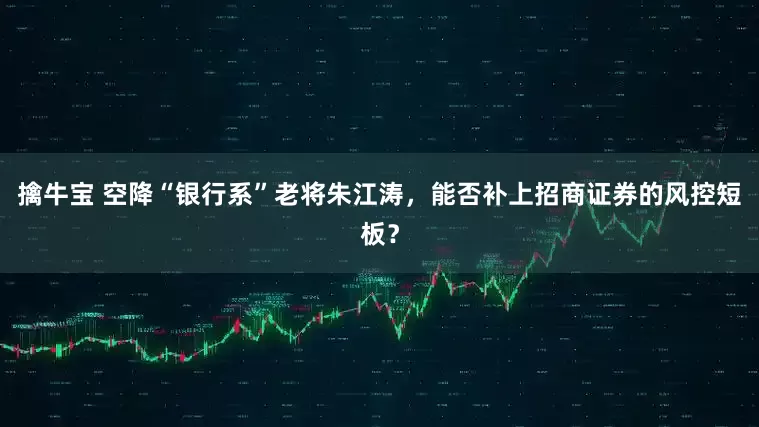 擒牛宝 空降“银行系”老将朱江涛，能否补上招商证券的风控短板？