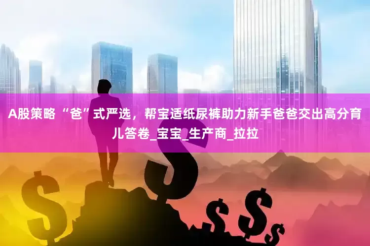 A股策略 “爸”式严选，帮宝适纸尿裤助力新手爸爸交出高分育儿答卷_宝宝_生产商_拉拉