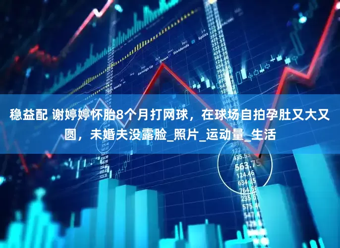 稳益配 谢婷婷怀胎8个月打网球，在球场自拍孕肚又大又圆，未婚夫没露脸_照片_运动量_生活