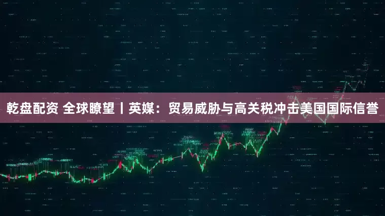 乾盘配资 全球瞭望丨英媒：贸易威胁与高关税冲击美国国际信誉