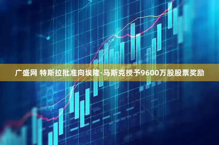 广盛网 特斯拉批准向埃隆·马斯克授予9600万股股票奖励