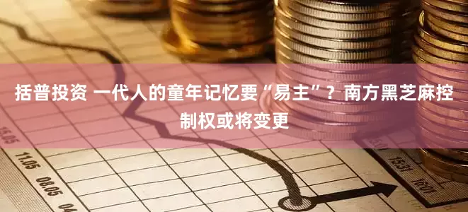 括普投资 一代人的童年记忆要“易主”？南方黑芝麻控制权或将变更