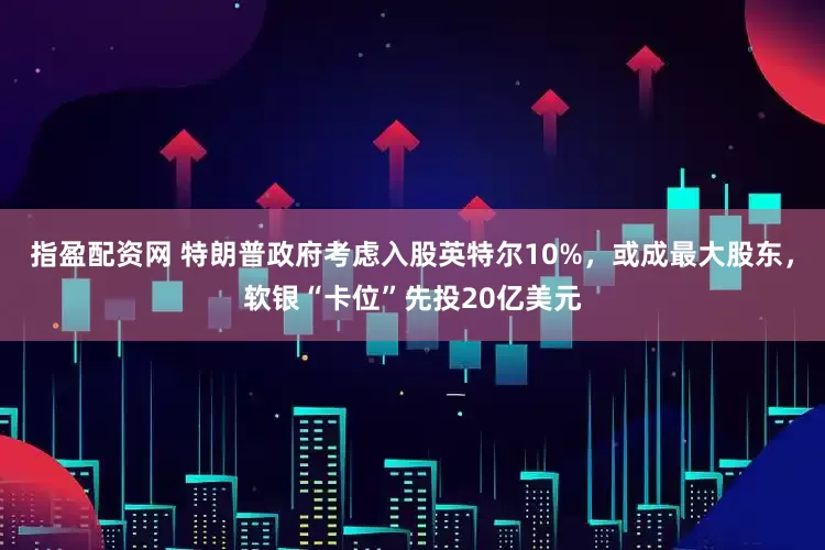 指盈配资网 特朗普政府考虑入股英特尔10%，或成最大股东，软银“卡位”先投20亿美元