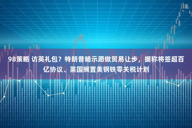 98策略 访英礼包？特朗普暗示愿做贸易让步，据称将签超百亿协议、英国搁置美钢铁零关税计划