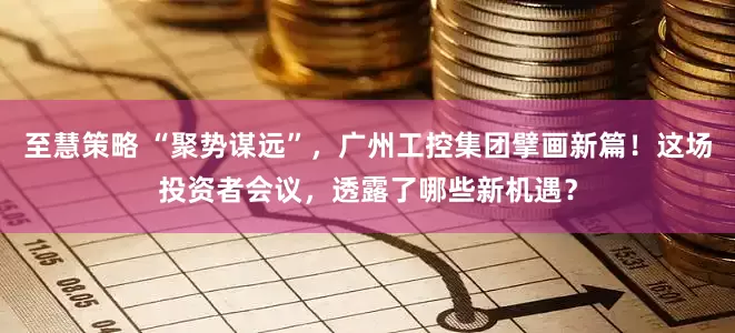 至慧策略 “聚势谋远”，广州工控集团擘画新篇！这场投资者会议，透露了哪些新机遇？