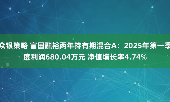 众银策略 富国融裕两年持有期混合A：2025年第一季度利润680.04万元 净值增长率4.74%