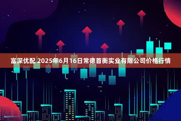 富深优配 2025年6月16日常德首衡实业有限公司价格行情