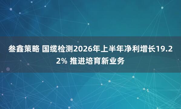 叁鑫策略 国缆检测2026年上半年净利增长19.22% 推进培育新业务